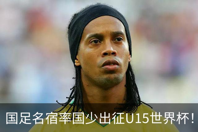 国足名宿率国少出征U15世界杯！将组织集训，仅14人入选最终名单